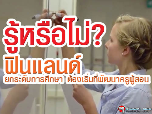 รู้หรือไม่ ที่ฟินแลนด์ ยกระดับการศึกษา ต้องเริ่มที่พัฒนาครูผู้สอน