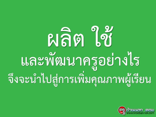 ผลิต ใช้ และพัฒนาครูอย่างไร จึงจะนำไปสู่การเพิ่มคุณภาพผู้เรียน