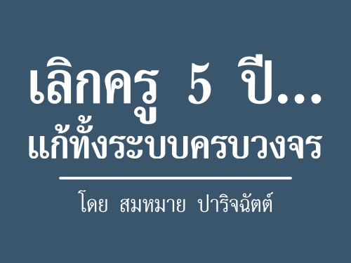 เลิกครู 5 ปีแก้ทั้งระบบครบวงจร : โดย สมหมาย ปาริจฉัตต์